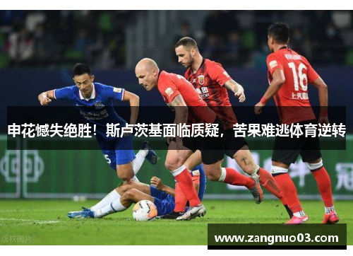 申花憾失绝胜！斯卢茨基面临质疑，苦果难逃体育逆转